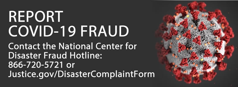 REPORT COVID-19 FRAUD Contact the National Center for Disaster Fraud Hotline: 866-720-5721 or Justice.gov/DisasterComplaintForm