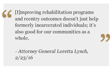 [I]mproving rehabilitation programs and reentry outcomes doesn’t just help formerly incarcerated individuals; it’s also good for our communities as a whole. - Attorney General Loretta Lynch